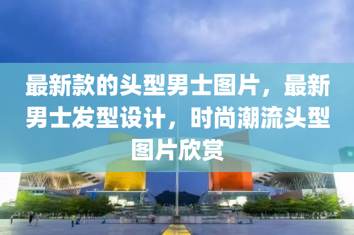 最新款的頭型男士圖片，最新男士發(fā)型設(shè)計(jì)，時(shí)尚潮流頭型圖片欣賞
