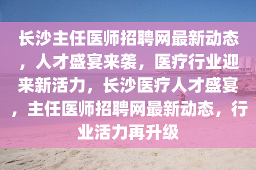 長(zhǎng)沙主任醫(yī)師招聘網(wǎng)最新動(dòng)態(tài)，人才盛宴來襲，醫(yī)療行業(yè)迎來新活力，長(zhǎng)沙醫(yī)療人才盛宴，主任醫(yī)師招聘網(wǎng)最新動(dòng)態(tài)，行業(yè)活力再升級(jí)