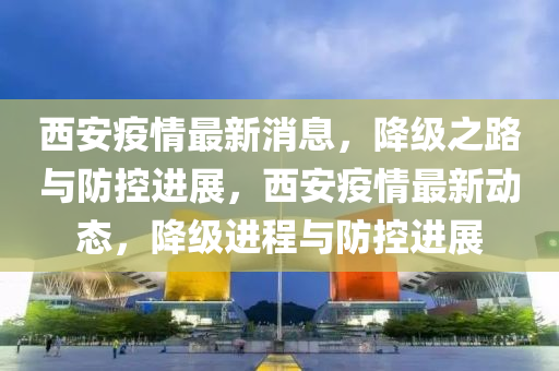 西安疫情最新消息，降級之路與防控進(jìn)展，西安疫情最新動態(tài)，降級進(jìn)程與防控進(jìn)展