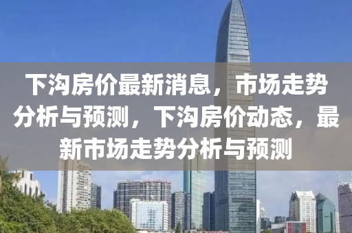 下溝房價最新消息，市場走勢分析與預(yù)測，下溝房價動態(tài)，最新市場走勢分析與預(yù)測