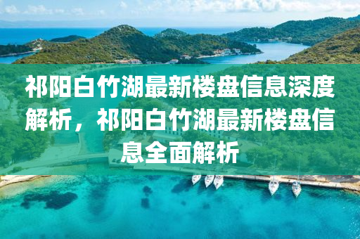 祁陽白竹湖最新樓盤信息深度解析，祁陽白竹湖最新樓盤信息全面解析