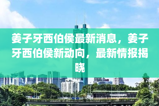 姜子牙西伯侯最新消息，姜子牙西伯侯新動(dòng)向，最新情報(bào)揭曉