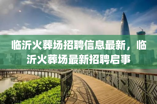 臨沂火葬場招聘信息最新，臨沂火葬場最新招聘啟事