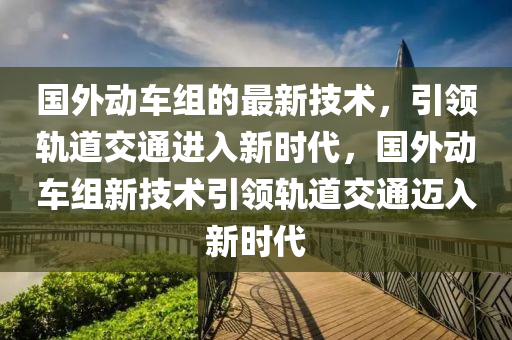 國外動車組的最新技術，引領軌道交通進入新時代，國外動車組新技術引領軌道交通邁入新時代