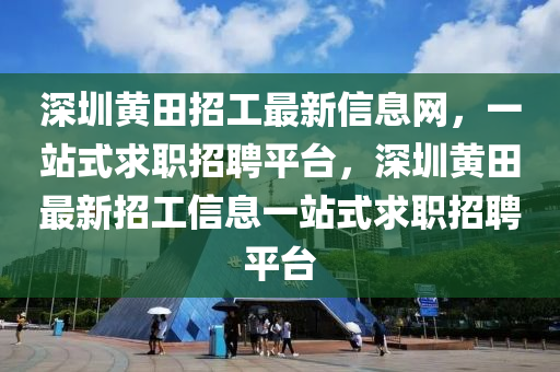 深圳黃田招工最新信息網(wǎng)，一站式求職招聘平臺，深圳黃田最新招工信息一站式求職招聘平臺
