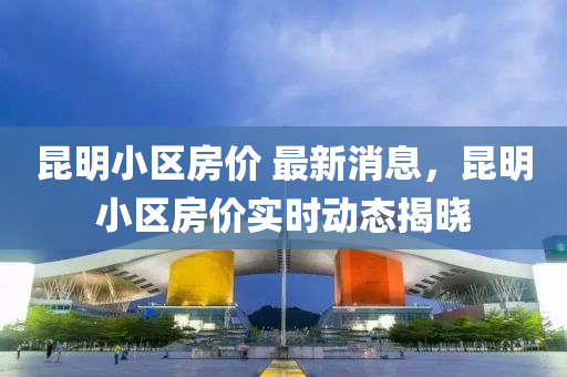 昆明小區(qū)房價 最新消息，昆明小區(qū)房價實時動態(tài)揭曉