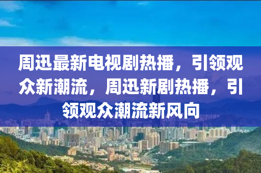 周迅最新電視劇熱播，引領(lǐng)觀(guān)眾新潮流，周迅新劇熱播，引領(lǐng)觀(guān)眾潮流新風(fēng)向