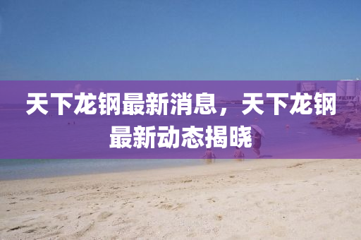 天下龍鋼最新消息，天下龍鋼最新動態(tài)揭曉液壓動力機械,元件制造