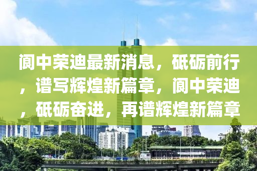 閬中榮迪最新消息，砥礪前行，譜寫(xiě)輝煌新篇章，閬中榮迪，砥礪奮進(jìn)，再譜輝煌新篇章