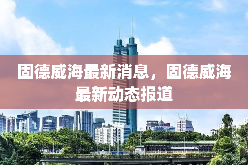 固德威海最新消息，固德威海最新動(dòng)態(tài)報(bào)道