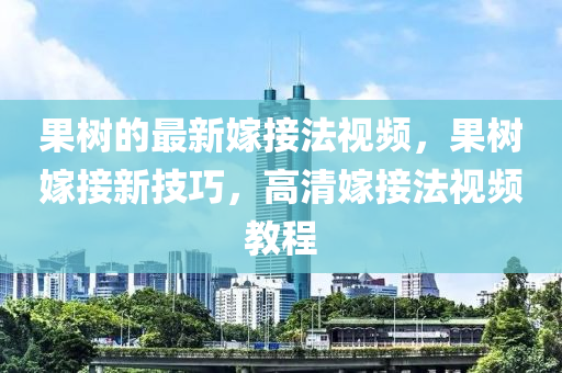 果樹的最新嫁接法視頻，果樹嫁接新技巧，高清嫁接法視頻教程