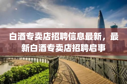 白酒專賣店招聘信息最新，最新白酒專賣店招聘啟事