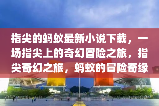 指尖的螞蟻?zhàn)钚滦≌f下載，一場(chǎng)指尖上的奇幻冒險(xiǎn)之旅，指尖奇幻之旅，螞蟻的冒險(xiǎn)奇緣