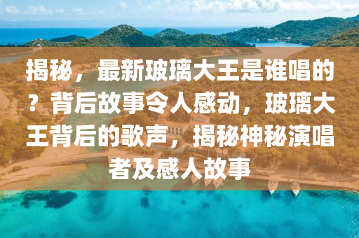 揭秘，最新玻璃大王是誰唱的？背后故事令人感動，玻璃大王背后的歌聲，揭秘神秘演唱者及感人故事
