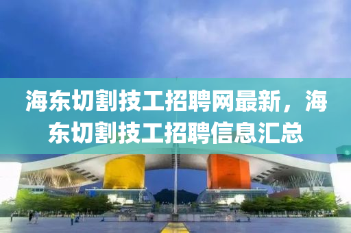 海東切割技工招聘網(wǎng)最新，海東切割技工招聘信息匯總