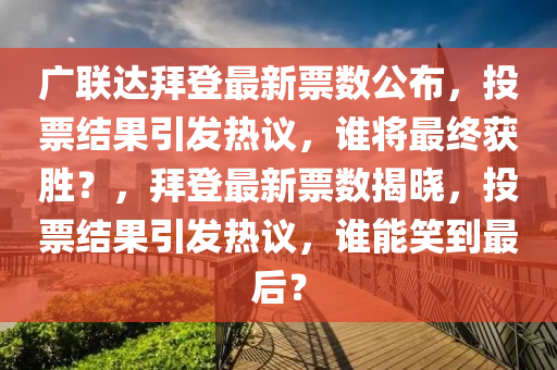 廣聯(lián)達(dá)拜登最新票數(shù)公布，投票結(jié)果引發(fā)熱議，誰將最終獲勝？，拜登最新票數(shù)揭曉，投票結(jié)果引發(fā)熱議，誰能笑到最后？