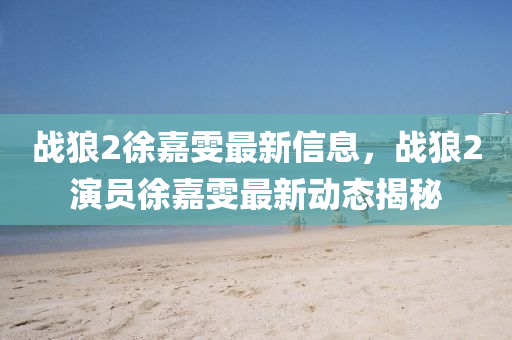 戰(zhàn)狼2徐嘉雯最新信息，戰(zhàn)狼2演員徐嘉雯最新動(dòng)態(tài)揭秘