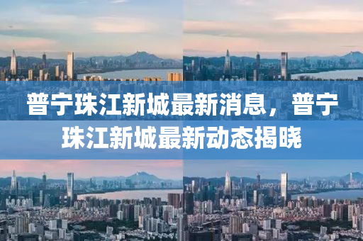 普寧珠江新城最新消息，普寧珠江新城最新動態(tài)揭曉
