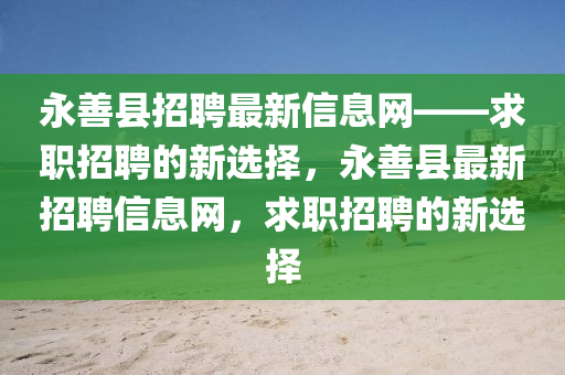 永善縣招聘最新信息網(wǎng)——求職招聘的新選擇，永善縣最新招聘信息網(wǎng)，求職招聘的新選擇