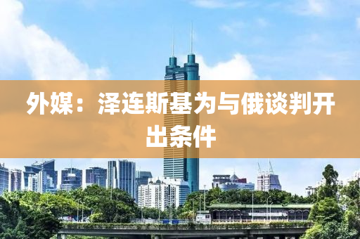 外媒：澤連斯基為與俄談判開液壓動力機械,元件制造出條件