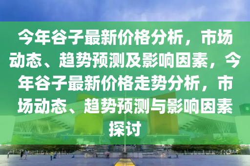 液壓動力機械,元件制造今年谷子最新價格分析，市場動態(tài)、趨勢預測及影響因素，今年谷子最新價格走勢分析，市場動態(tài)、趨勢預測與影響因素探討